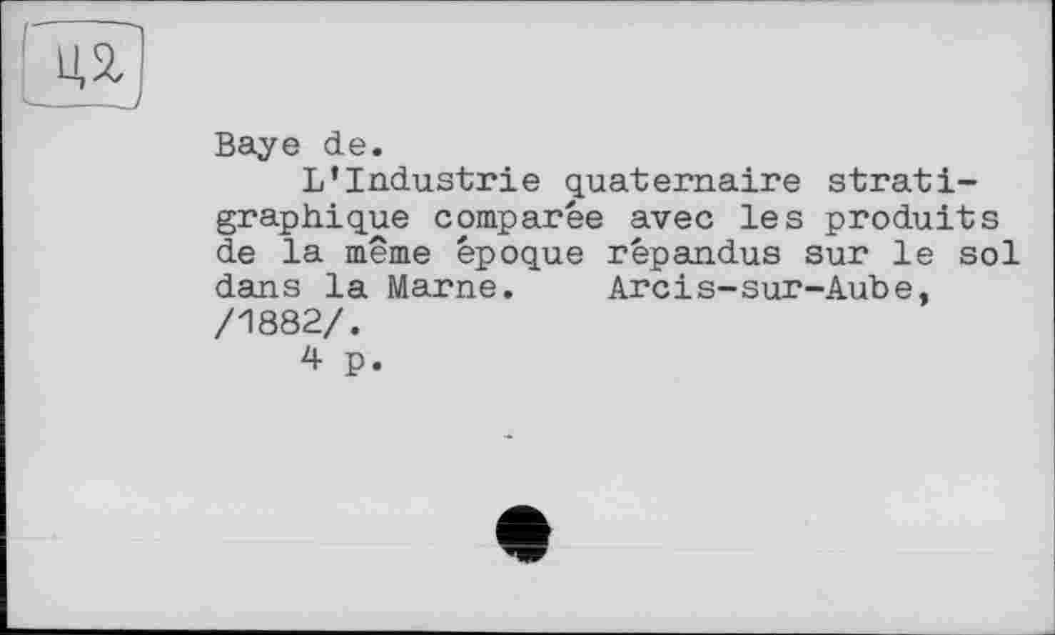 ﻿ЇЙ
Baye de.
L’Industrie quaternaire strati-graphique comparée avec les produits de la même époque répandus sur le sol dans la Marne.	Arcіs-sur-Aube,
/1882/.
4 p.